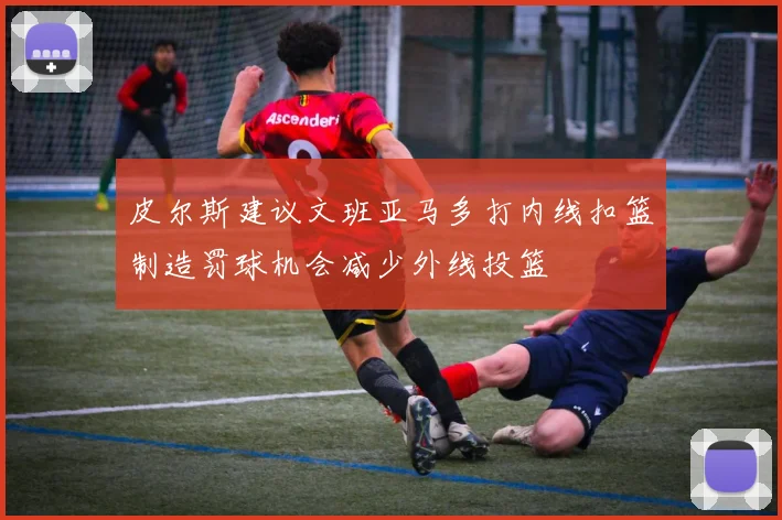 皮尔斯建议文班亚马多打内线扣篮制造罚球机会减少外线投篮