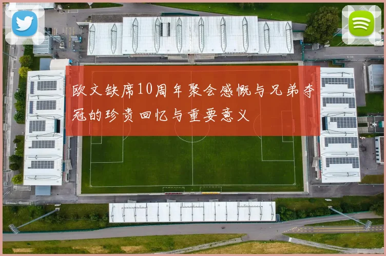 欧文缺席10周年聚会感慨与兄弟夺冠的珍贵回忆与重要意义