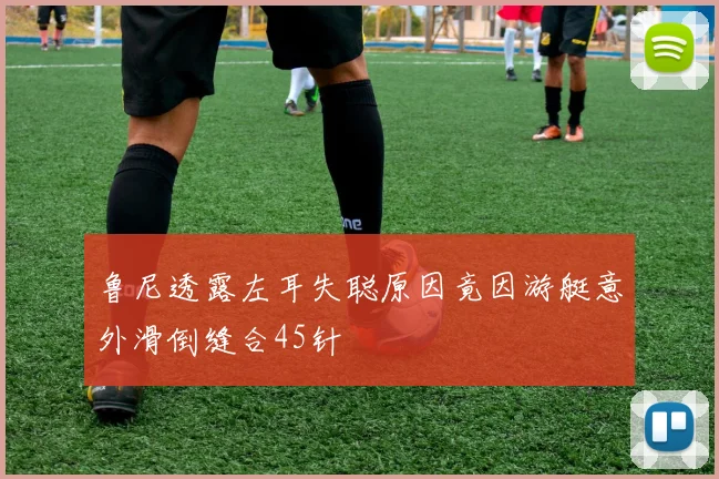 鲁尼透露左耳失聪原因竟因游艇意外滑倒缝合45针