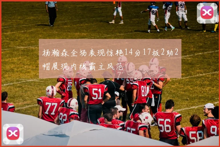 杨瀚森全场表现惊艳14分17板2助2帽展现内线霸主风范