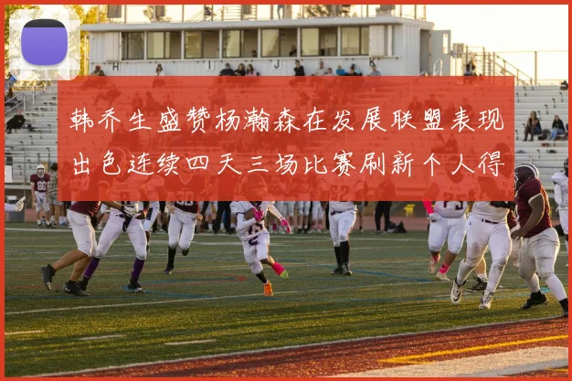 韩乔生盛赞杨瀚森在发展联盟表现出色连续四天三场比赛刷新个人得分与篮板纪录