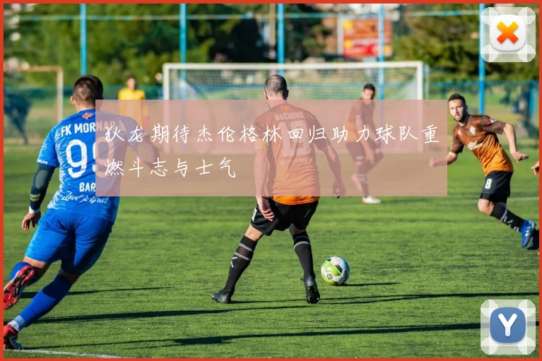 狄龙期待杰伦格林回归助力球队重燃斗志与士气