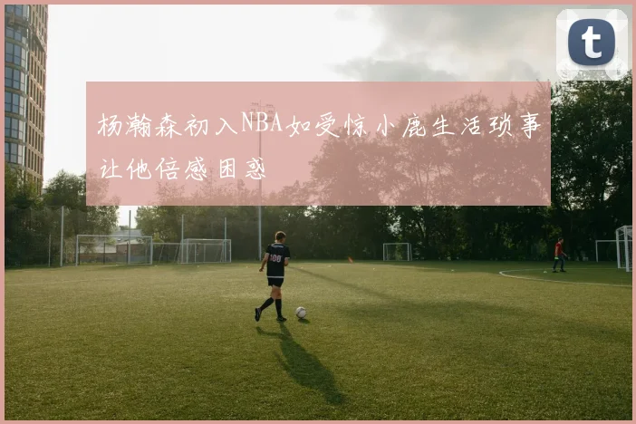 杨瀚森初入NBA如受惊小鹿生活琐事让他倍感困惑