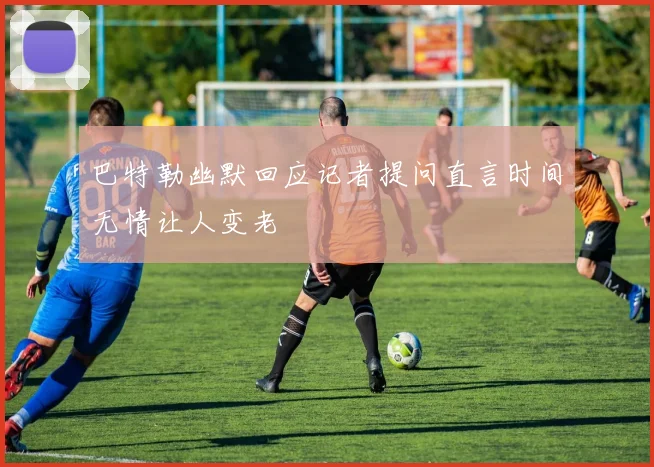 巴特勒幽默回应记者提问直言时间无情让人变老