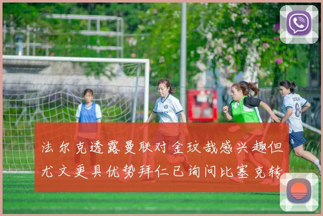 法尔克透露曼联对金玟哉感兴趣但尤文更具优势拜仁已询问比塞克转会情况