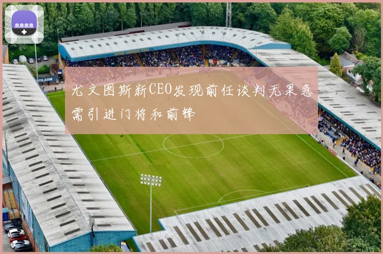 尤文图斯新CEO发现前任谈判无果急需引进门将和前锋