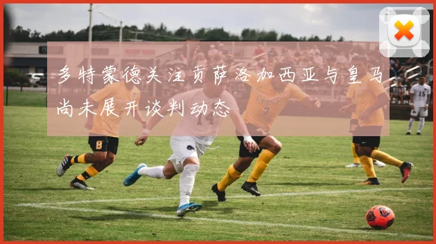 多特蒙德关注贡萨洛加西亚与皇马尚未展开谈判动态