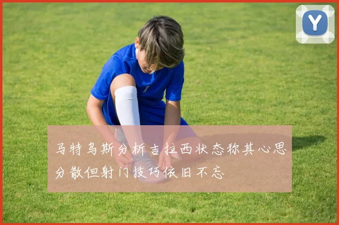 马特乌斯分析吉拉西状态称其心思分散但射门技巧依旧不忘