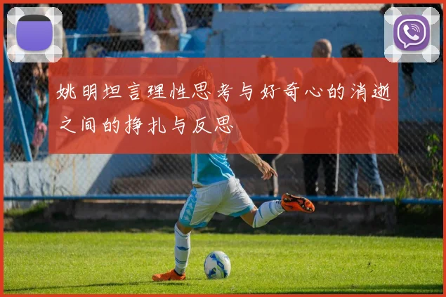 姚明坦言理性思考与好奇心的消逝之间的挣扎与反思