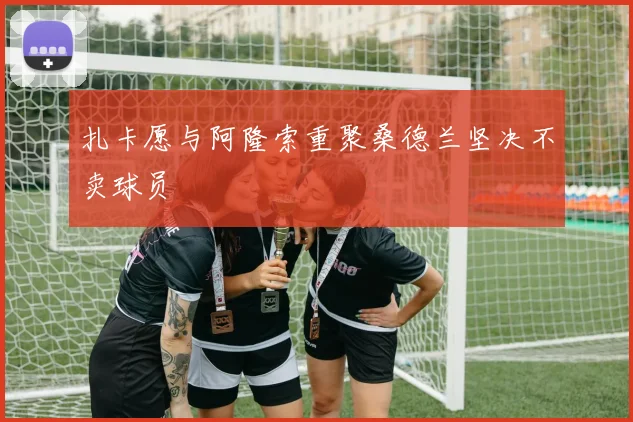 扎卡愿与阿隆索重聚桑德兰坚决不卖球员