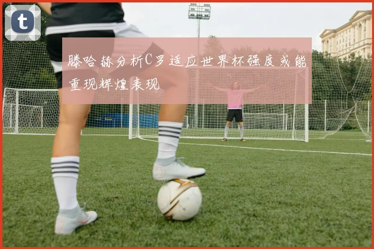 滕哈赫分析C罗适应世界杯强度或能重现辉煌表现