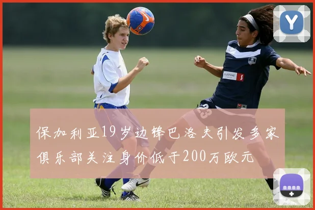 保加利亚19岁边锋巴洛夫引发多家俱乐部关注身价低于200万欧元