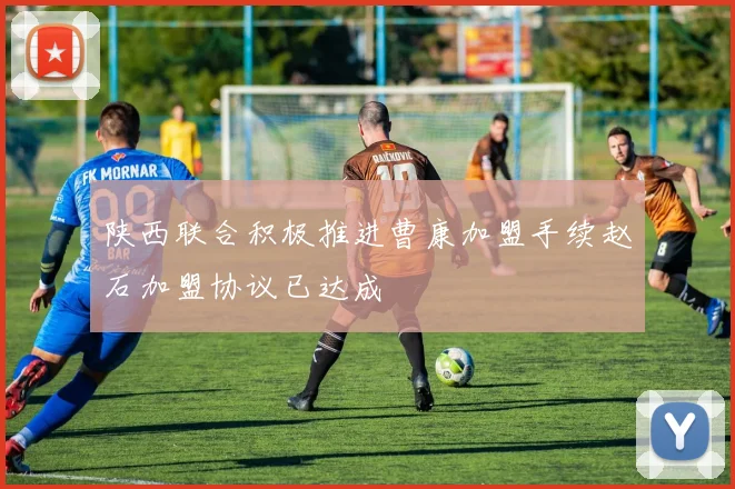 陕西联合积极推进曹康加盟手续赵石加盟协议已达成