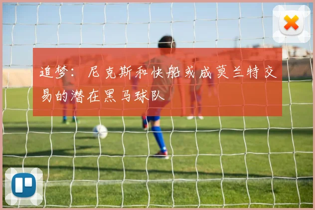 追梦：尼克斯和快船或成莫兰特交易的潜在黑马球队