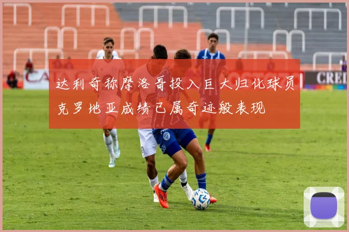达利奇称摩洛哥投入巨大归化球员克罗地亚成绩已属奇迹般表现