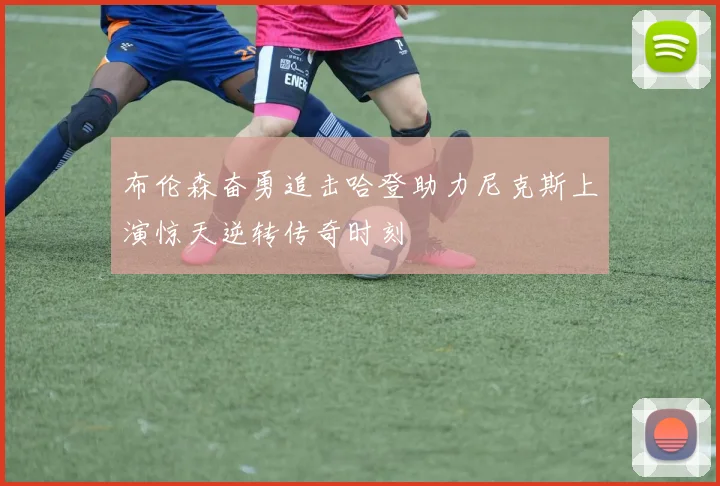 布伦森奋勇追击哈登助力尼克斯上演惊天逆转传奇时刻