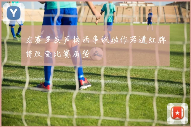 龙赛罗发声梅西争议动作若遭红牌将改变比赛局势