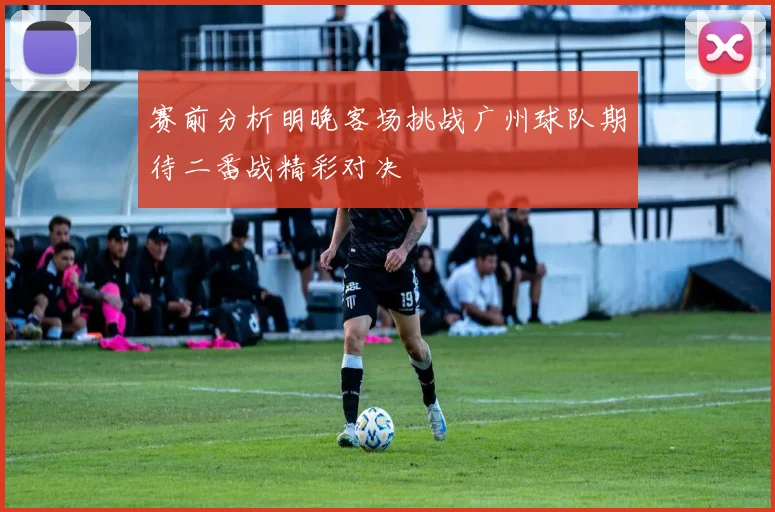 赛前分析明晚客场挑战广州球队期待二番战精彩对决