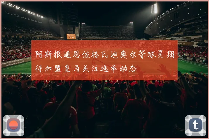 阿斯报道恩佐格瓦迪奥尔等球员期待加盟皇马关注选举动态